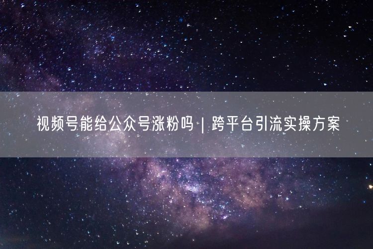 视频号能给公众号涨粉吗｜跨平台引流实操方案