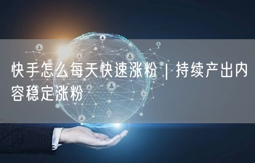 快手怎么每天快速涨粉｜持续产出内容稳定涨粉
