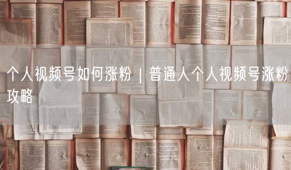 个人视频号如何涨粉｜普通人个人视频号涨粉攻略