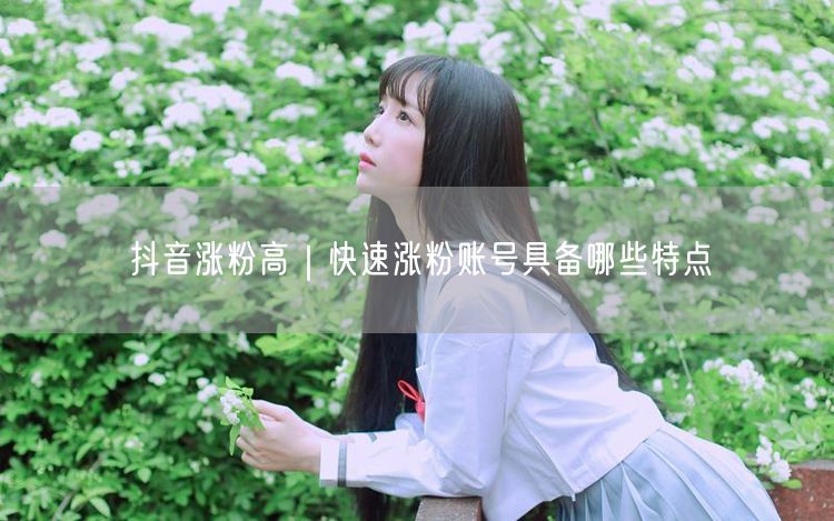 抖音涨粉高｜快速涨粉账号具备哪些特点