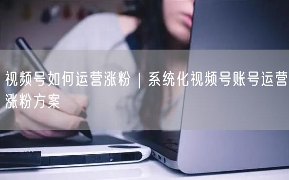 视频号如何运营涨粉｜系统化视频号账号运营涨粉方案
