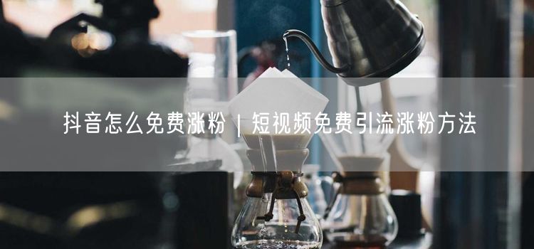 抖音怎么免费涨粉｜短视频免费引流涨粉方法