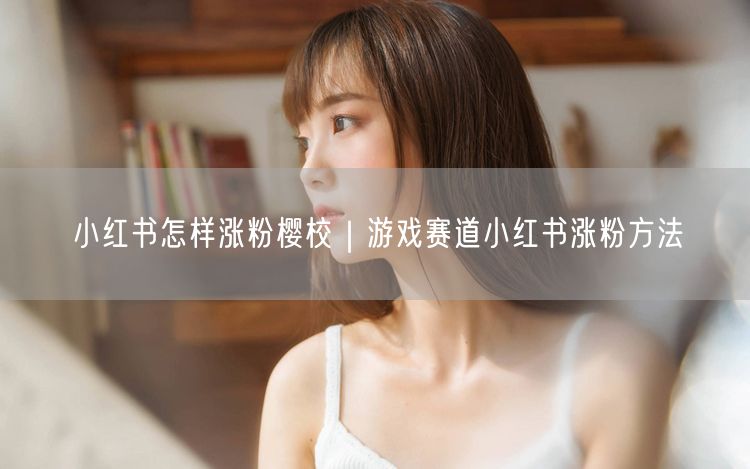 小红书怎样涨粉樱校｜游戏赛道小红书涨粉方法