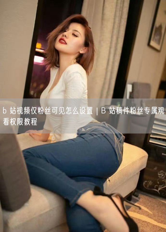 b 站视频仅粉丝可见怎么设置｜B 站稿件粉丝专属观看权限教程
