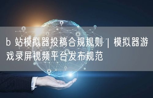b 站模拟器投稿合规规则｜模拟器游戏录屏视频平台发布规范