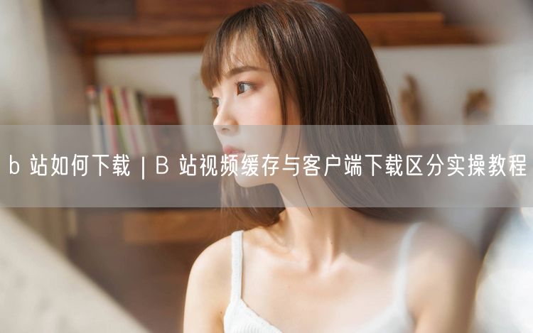 b 站如何下载｜B 站视频缓存与客户端下载区分实操教程