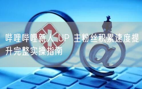 哔哩哔哩新人 UP 主粉丝积累速度提升完整实操指南
