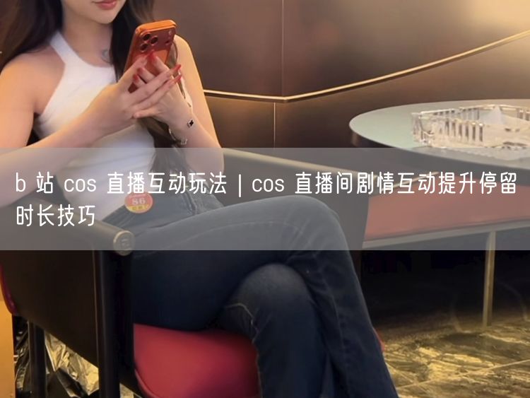 b 站 cos 直播互动玩法｜cos 直播间剧情互动提升停留时长技巧