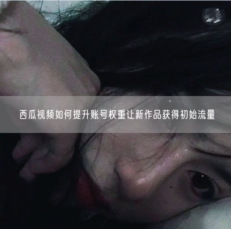 西瓜视频如何提升账号权重让新作品获得初始流量