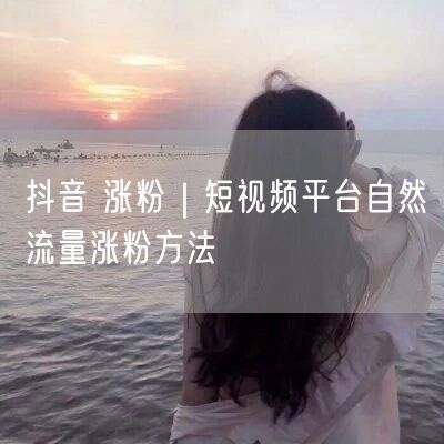 抖音 涨粉｜短视频平台自然流量涨粉方法