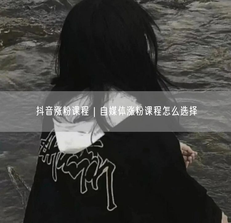 抖音涨粉课程｜自媒体涨粉课程怎么选择