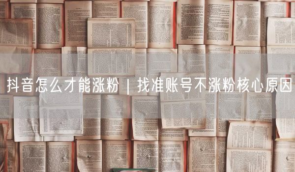 抖音怎么才能涨粉｜找准账号不涨粉核心原因