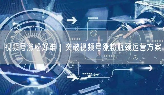 视频号涨粉好难｜突破视频号涨粉瓶颈运营方案