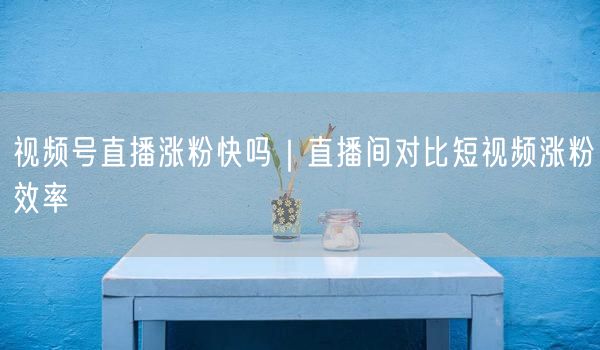 视频号直播涨粉快吗｜直播间对比短视频涨粉效率