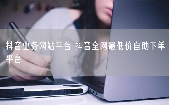 抖音业务网站平台 抖音全网最低价自助下单平台