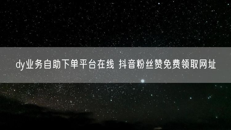 dy业务自助下单平台在线 抖音粉丝赞免费领取网址