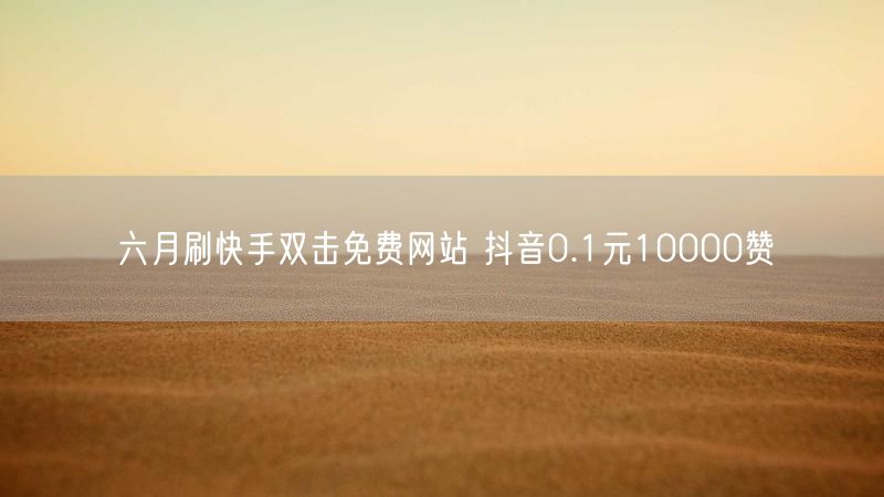 六月刷快手双击免费网站 抖音0.1元10000赞