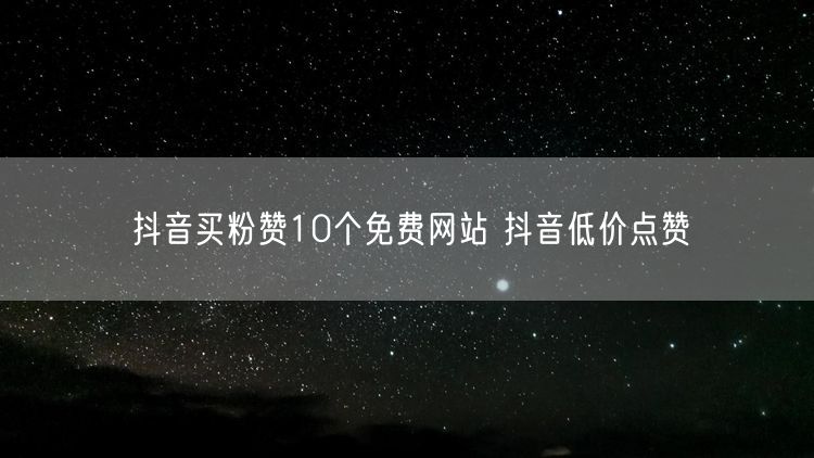 抖音买粉赞10个免费网站 抖音低价点赞