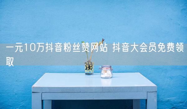 一元10万抖音粉丝赞网站 抖音大会员免费领取