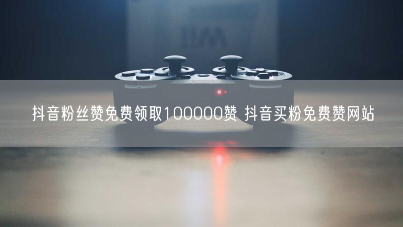 抖音粉丝赞免费领取100000赞 抖音买粉免费赞网站