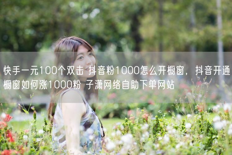 快手一元100个双击 抖音粉1000怎么开橱窗，抖音开通橱窗如何涨1000粉 子潇网络自助下单网站