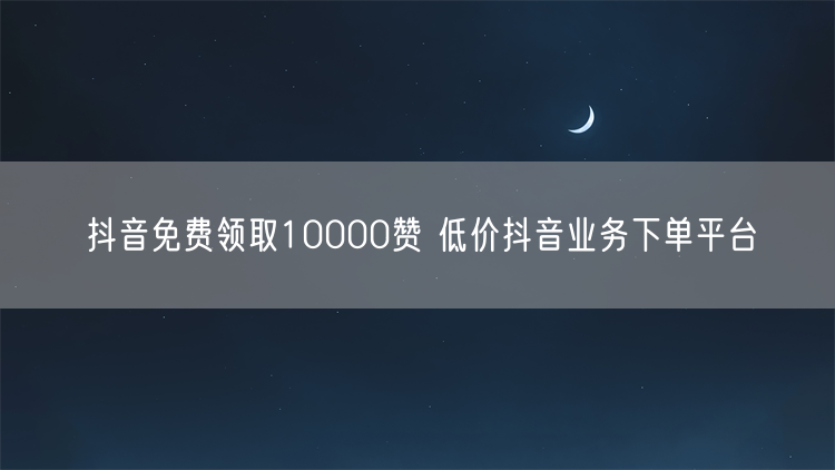 抖音免费领取10000赞 低价抖音业务下单平台