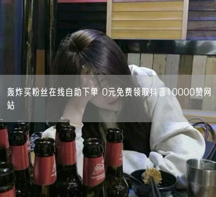 轰炸买粉丝在线自助下单 0元免费领取抖音10000赞网站