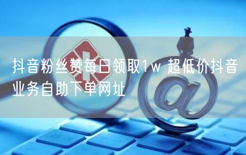 抖音粉丝赞每日领取1w 超低价抖音业务自助下单网址