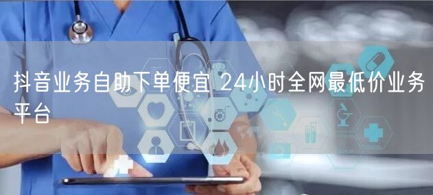 抖音业务自助下单便宜 24小时全网最低价业务平台