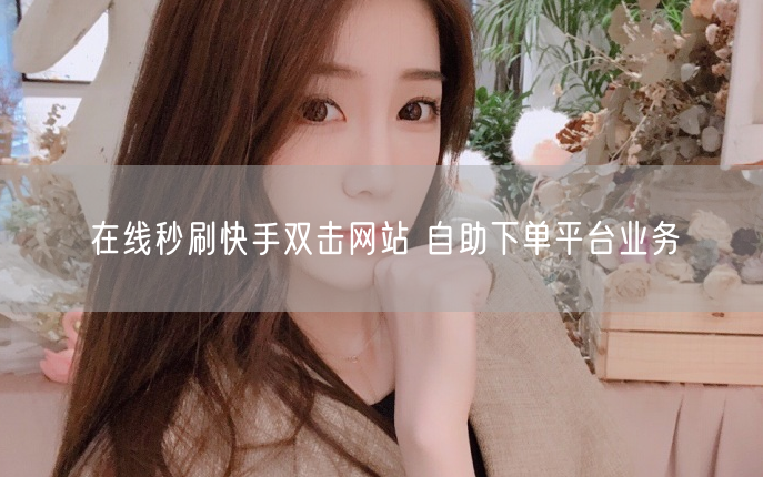 在线秒刷快手双击网站 自助下单平台业务