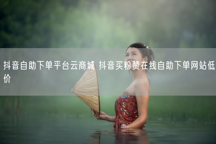 抖音自助下单平台云商城 抖音买粉赞在线自助下单网站低价