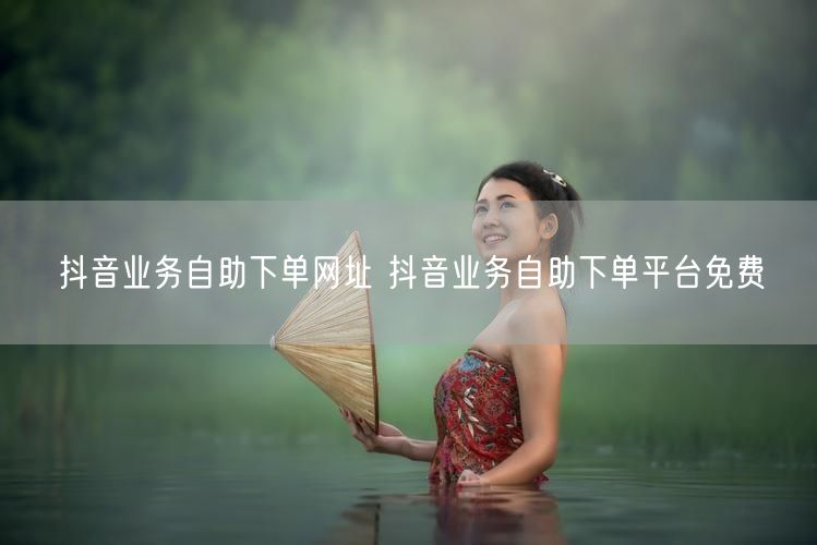 抖音业务自助下单网址 抖音业务自助下单平台免费