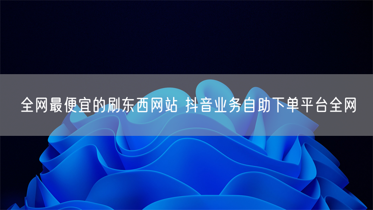 全网最便宜的刷东西网站 抖音业务自助下单平台全网