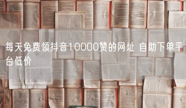 每天免费领抖音10000赞的网址 自助下单平台低价