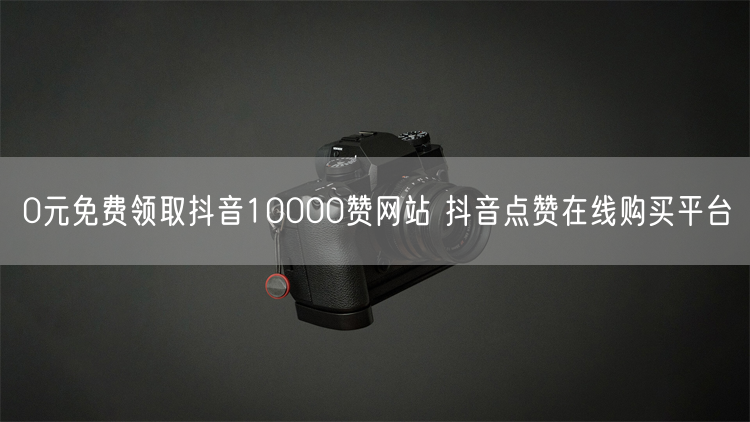 0元免费领取抖音10000赞网站 抖音点赞在线购买平台