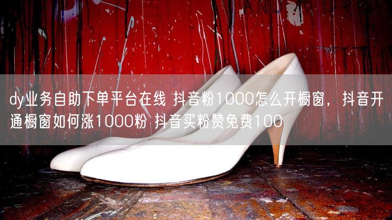 dy业务自助下单平台在线 抖音粉1000怎么开橱窗，抖音开通橱窗如何涨1000粉 抖音买粉赞免费100