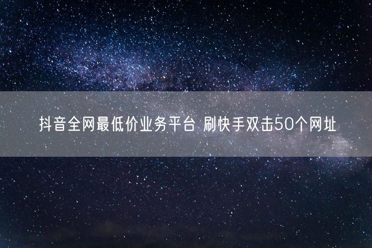 抖音全网最低价业务平台 刷快手双击50个网址