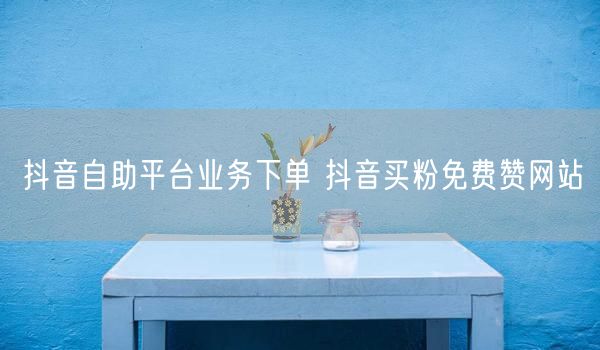 抖音自助平台业务下单 抖音买粉免费赞网站