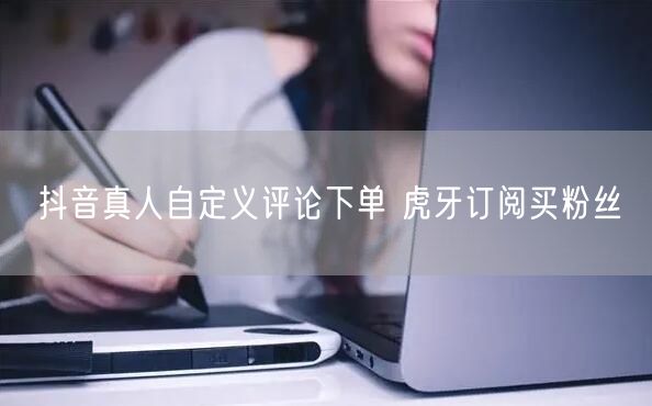 抖音真人自定义评论下单 虎牙订阅买粉丝