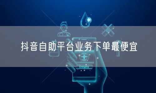 抖音自助平台业务下单最便宜