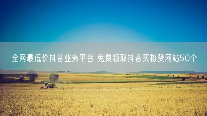 全网最低价抖音业务平台 免费领取抖音买粉赞网站50个