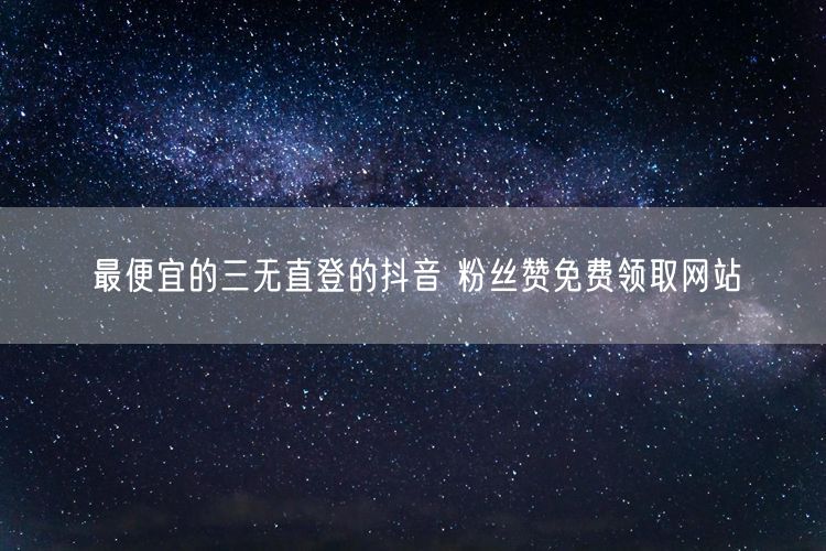最便宜的三无直登的抖音 粉丝赞免费领取网站