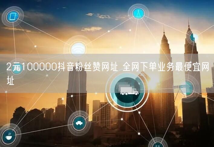 2元100000抖音粉丝赞网址 全网下单业务最便宜网址