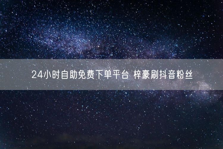 24小时自助免费下单平台 梓豪刷抖音粉丝