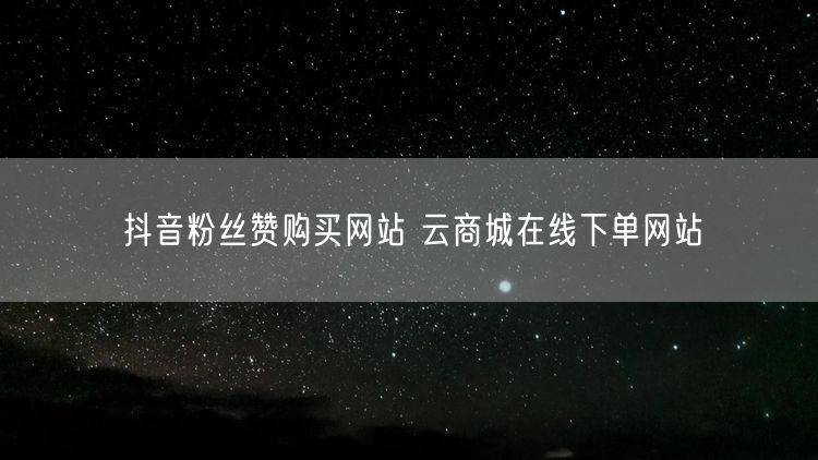 抖音粉丝赞购买网站 云商城在线下单网站