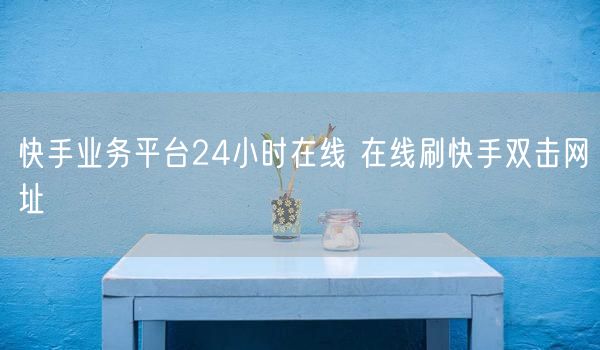 快手业务平台24小时在线 在线刷快手双击网址