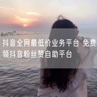 抖音全网最低价业务平台 免费领抖音粉丝赞自助平台