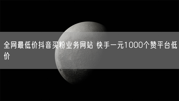 全网最低价抖音买粉业务网站 快手一元1000个赞平台低价