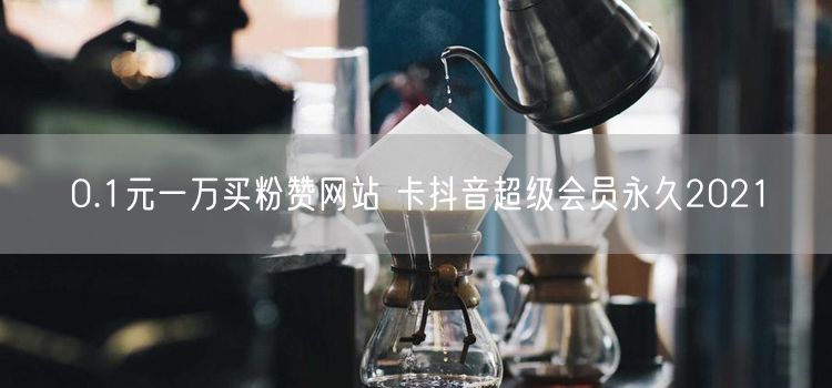 0.1元一万买粉赞网站 卡抖音超级会员永久2021
