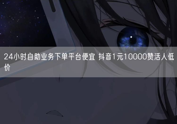 24小时自助业务下单平台便宜 抖音1元10000赞活人低价